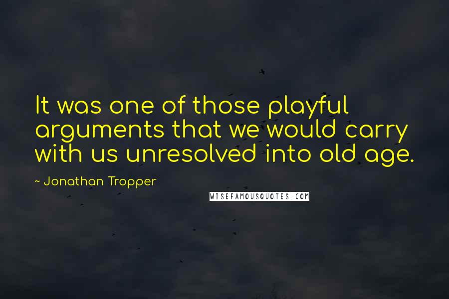 Jonathan Tropper Quotes: It was one of those playful arguments that we would carry with us unresolved into old age.