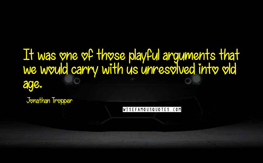 Jonathan Tropper Quotes: It was one of those playful arguments that we would carry with us unresolved into old age.