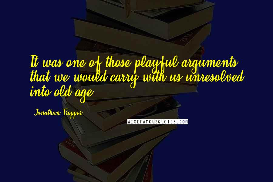 Jonathan Tropper Quotes: It was one of those playful arguments that we would carry with us unresolved into old age.