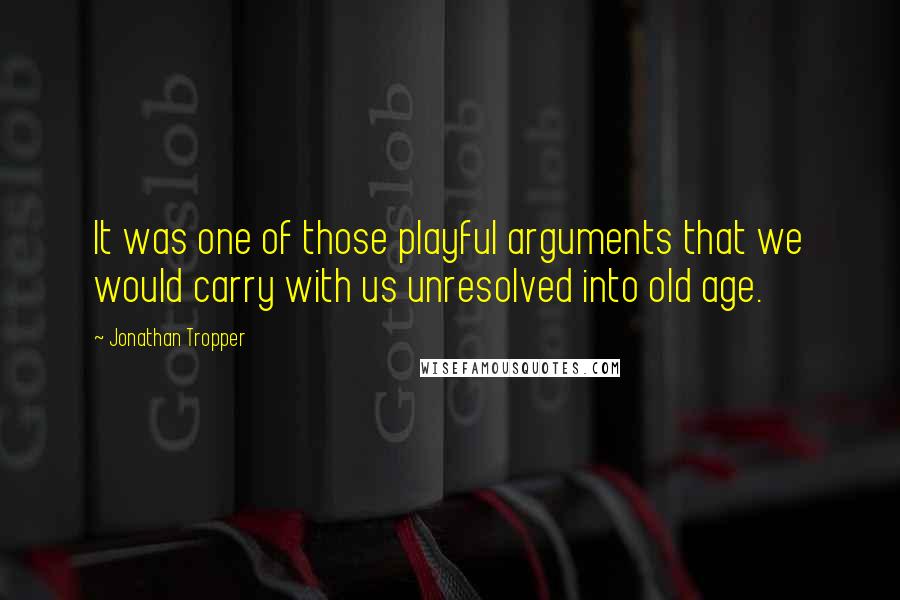 Jonathan Tropper Quotes: It was one of those playful arguments that we would carry with us unresolved into old age.