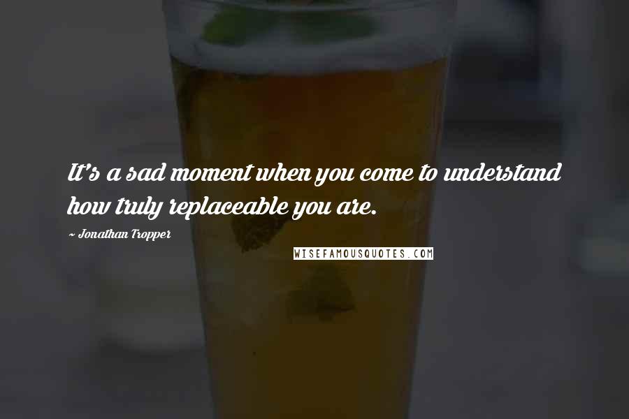 Jonathan Tropper Quotes: It's a sad moment when you come to understand how truly replaceable you are.