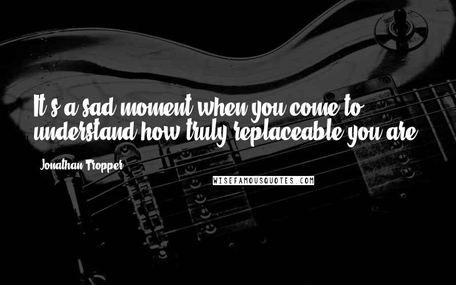 Jonathan Tropper Quotes: It's a sad moment when you come to understand how truly replaceable you are.