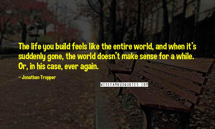 Jonathan Tropper Quotes: The life you build feels like the entire world, and when it's suddenly gone, the world doesn't make sense for a while. Or, in his case, ever again.