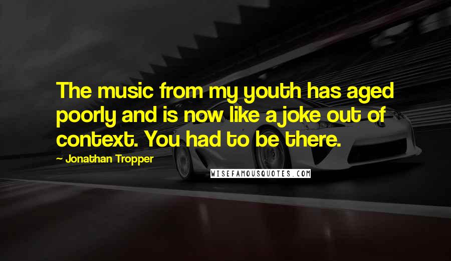 Jonathan Tropper Quotes: The music from my youth has aged poorly and is now like a joke out of context. You had to be there.