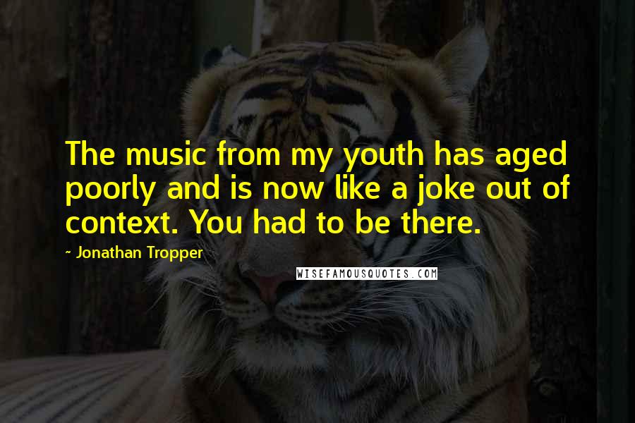 Jonathan Tropper Quotes: The music from my youth has aged poorly and is now like a joke out of context. You had to be there.