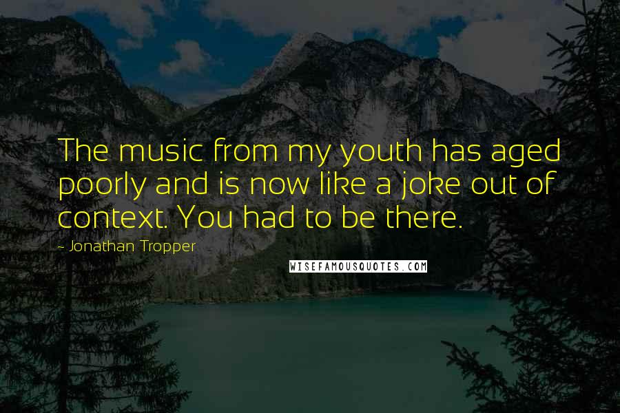 Jonathan Tropper Quotes: The music from my youth has aged poorly and is now like a joke out of context. You had to be there.