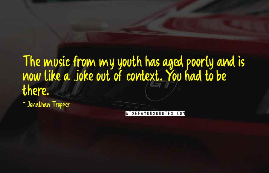 Jonathan Tropper Quotes: The music from my youth has aged poorly and is now like a joke out of context. You had to be there.