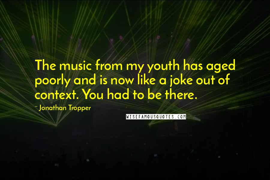 Jonathan Tropper Quotes: The music from my youth has aged poorly and is now like a joke out of context. You had to be there.