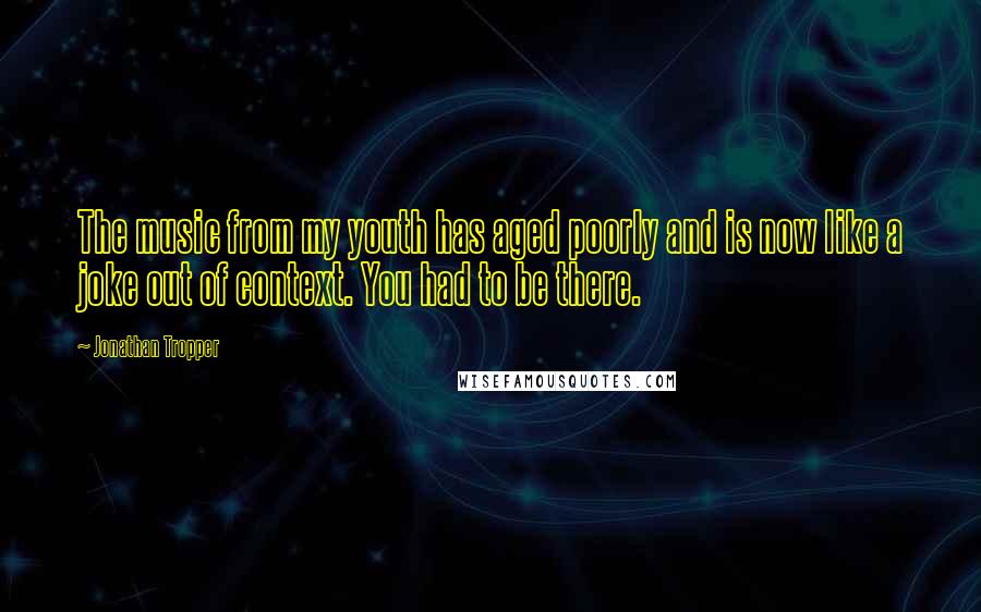 Jonathan Tropper Quotes: The music from my youth has aged poorly and is now like a joke out of context. You had to be there.