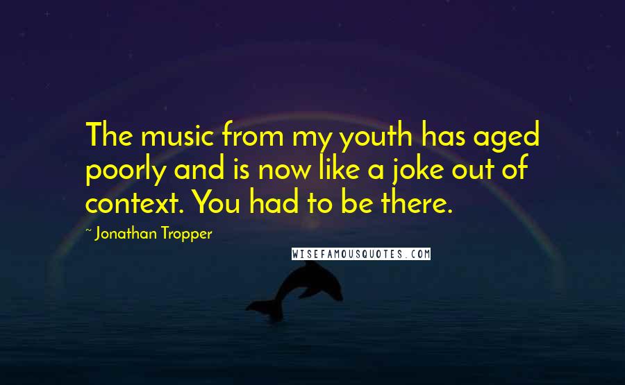 Jonathan Tropper Quotes: The music from my youth has aged poorly and is now like a joke out of context. You had to be there.