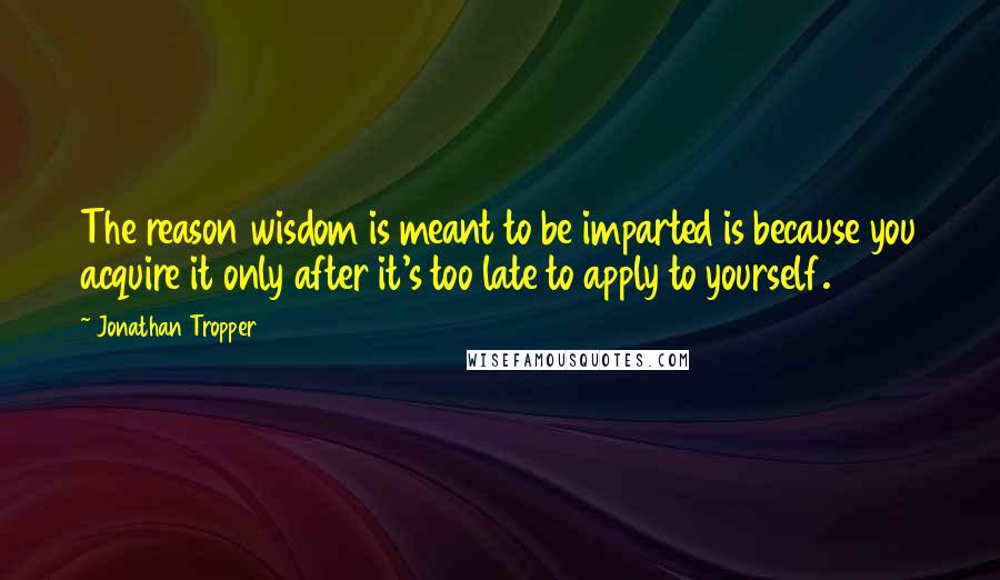 Jonathan Tropper Quotes: The reason wisdom is meant to be imparted is because you acquire it only after it's too late to apply to yourself.