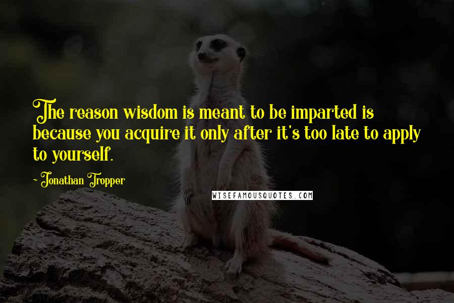 Jonathan Tropper Quotes: The reason wisdom is meant to be imparted is because you acquire it only after it's too late to apply to yourself.