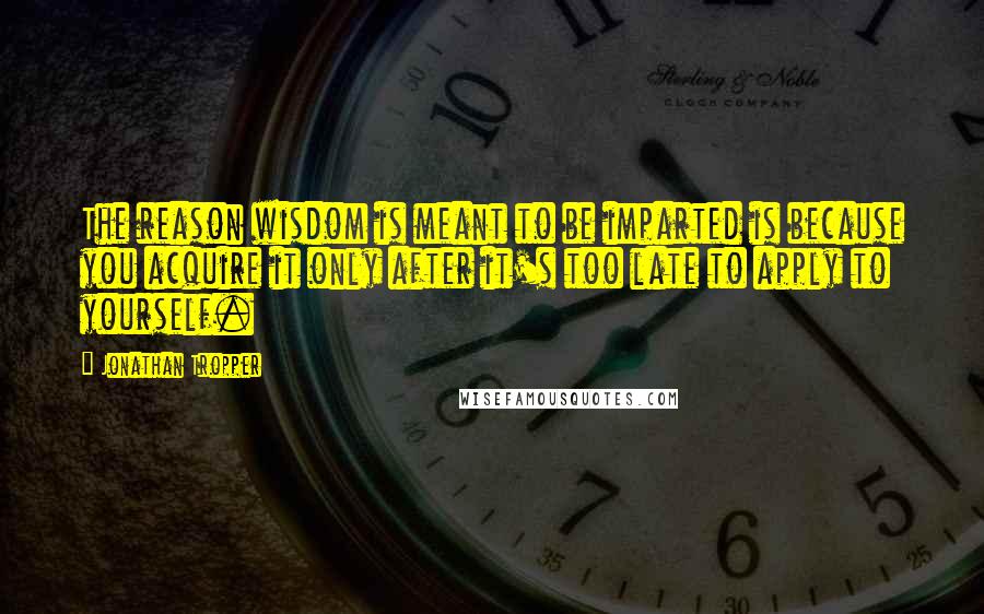 Jonathan Tropper Quotes: The reason wisdom is meant to be imparted is because you acquire it only after it's too late to apply to yourself.