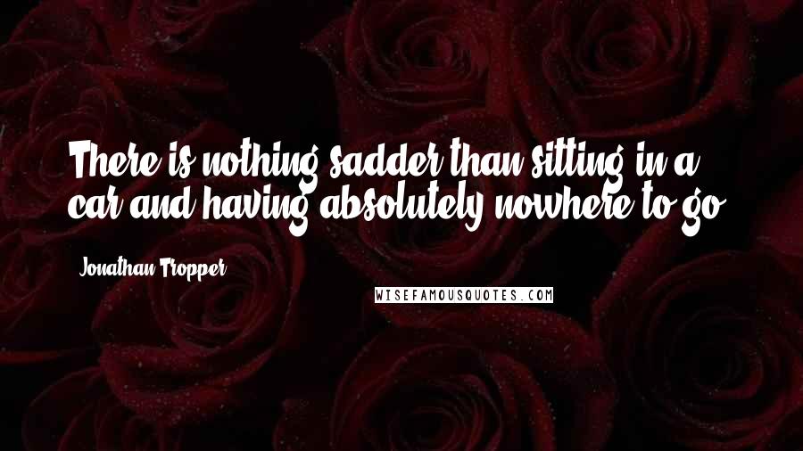 Jonathan Tropper Quotes: There is nothing sadder than sitting in a car and having absolutely nowhere to go.