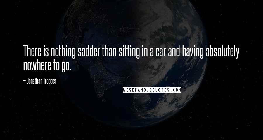 Jonathan Tropper Quotes: There is nothing sadder than sitting in a car and having absolutely nowhere to go.