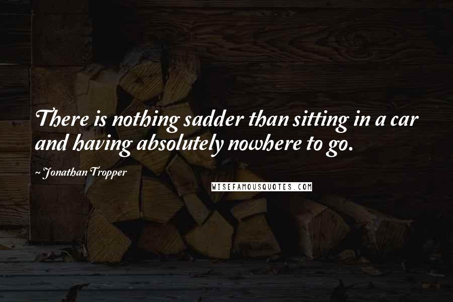 Jonathan Tropper Quotes: There is nothing sadder than sitting in a car and having absolutely nowhere to go.