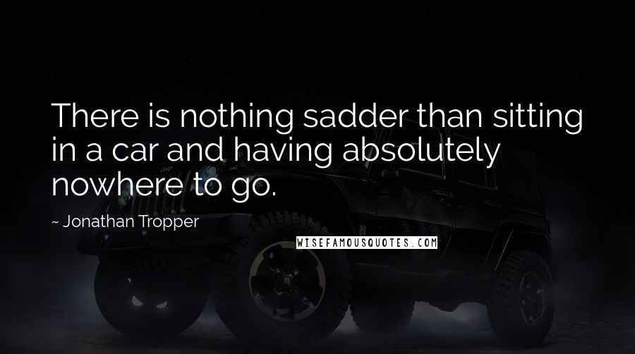 Jonathan Tropper Quotes: There is nothing sadder than sitting in a car and having absolutely nowhere to go.