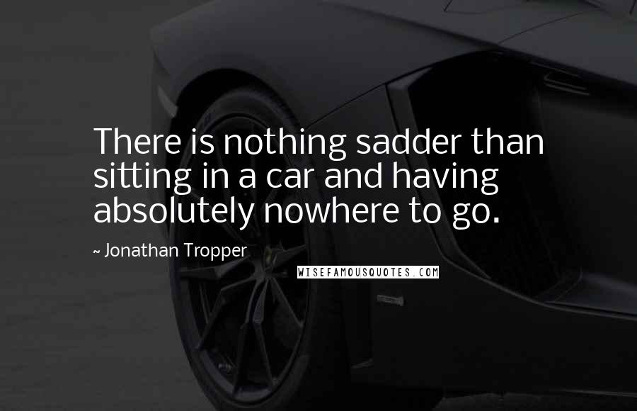 Jonathan Tropper Quotes: There is nothing sadder than sitting in a car and having absolutely nowhere to go.