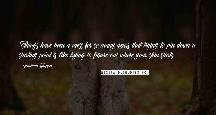 Jonathan Tropper Quotes: Things have been a mess for so many years that trying to pin down a starting point is like trying to figure out where your skin starts.