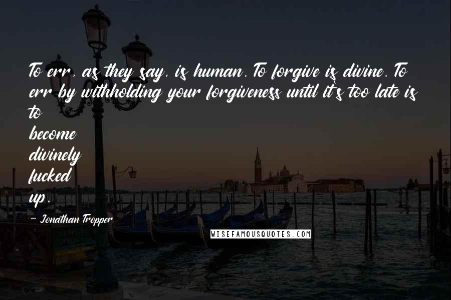 Jonathan Tropper Quotes: To err, as they say, is human. To forgive is divine. To err by withholding your forgiveness until it's too late is to become divinely fucked up.