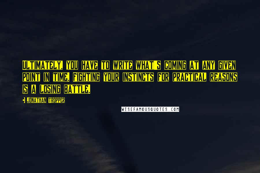 Jonathan Tropper Quotes: Ultimately, you have to write what's coming at any given point in time. Fighting your instincts for practical reasons is a losing battle.