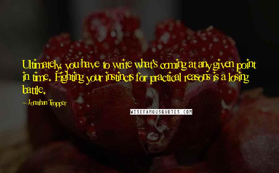 Jonathan Tropper Quotes: Ultimately, you have to write what's coming at any given point in time. Fighting your instincts for practical reasons is a losing battle.