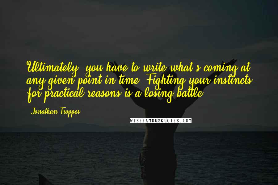 Jonathan Tropper Quotes: Ultimately, you have to write what's coming at any given point in time. Fighting your instincts for practical reasons is a losing battle.