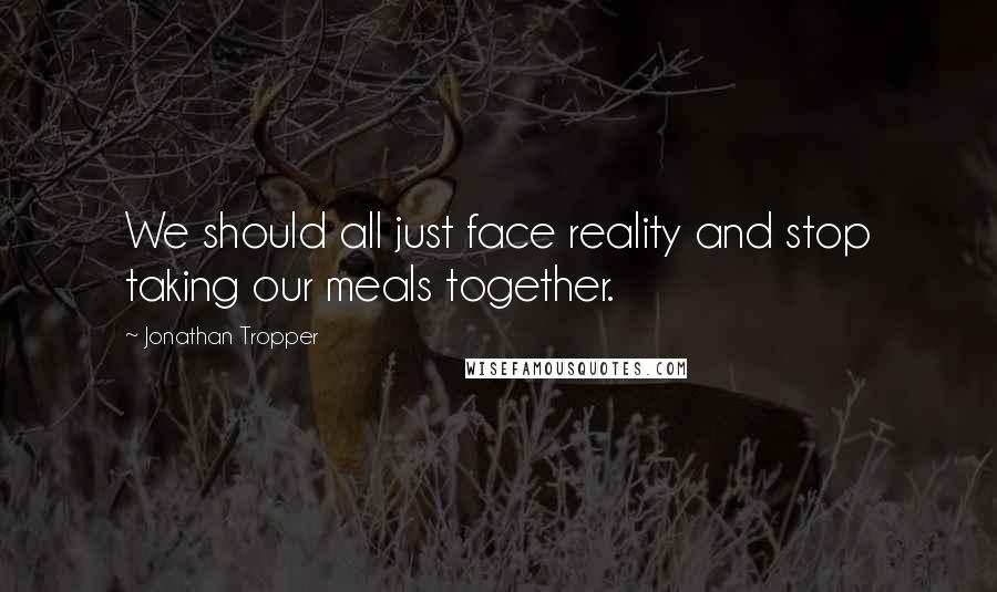 Jonathan Tropper Quotes: We should all just face reality and stop taking our meals together.