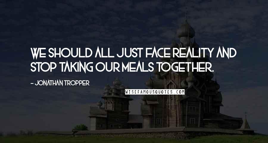 Jonathan Tropper Quotes: We should all just face reality and stop taking our meals together.