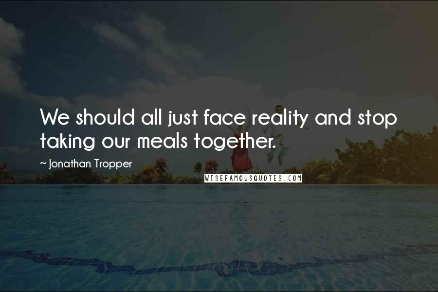 Jonathan Tropper Quotes: We should all just face reality and stop taking our meals together.