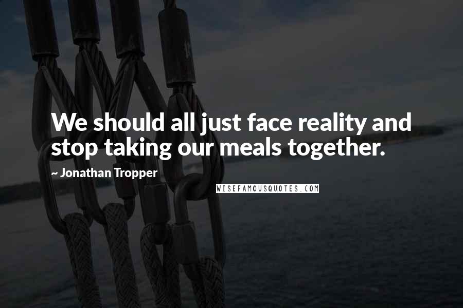 Jonathan Tropper Quotes: We should all just face reality and stop taking our meals together.