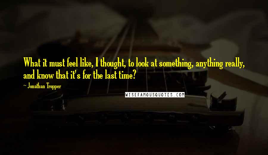 Jonathan Tropper Quotes: What it must feel like, I thought, to look at something, anything really, and know that it's for the last time?