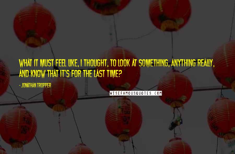 Jonathan Tropper Quotes: What it must feel like, I thought, to look at something, anything really, and know that it's for the last time?