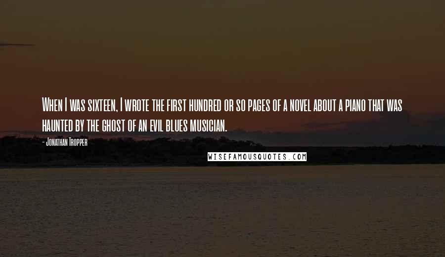 Jonathan Tropper Quotes: When I was sixteen, I wrote the first hundred or so pages of a novel about a piano that was haunted by the ghost of an evil blues musician.