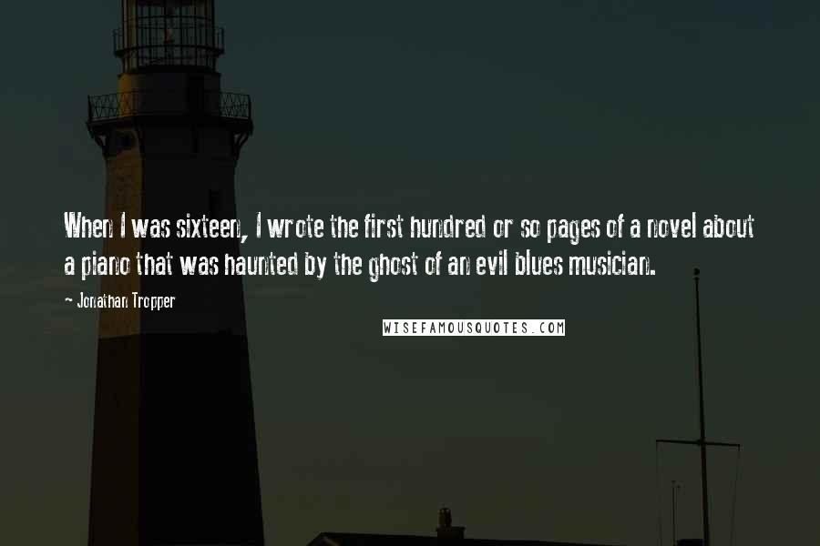 Jonathan Tropper Quotes: When I was sixteen, I wrote the first hundred or so pages of a novel about a piano that was haunted by the ghost of an evil blues musician.