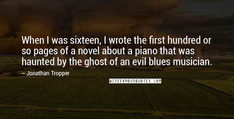 Jonathan Tropper Quotes: When I was sixteen, I wrote the first hundred or so pages of a novel about a piano that was haunted by the ghost of an evil blues musician.