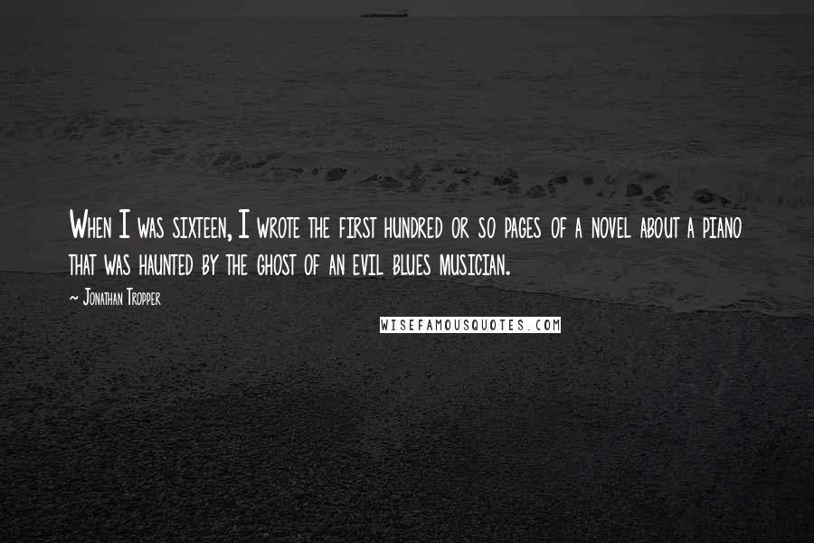 Jonathan Tropper Quotes: When I was sixteen, I wrote the first hundred or so pages of a novel about a piano that was haunted by the ghost of an evil blues musician.