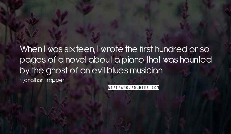 Jonathan Tropper Quotes: When I was sixteen, I wrote the first hundred or so pages of a novel about a piano that was haunted by the ghost of an evil blues musician.