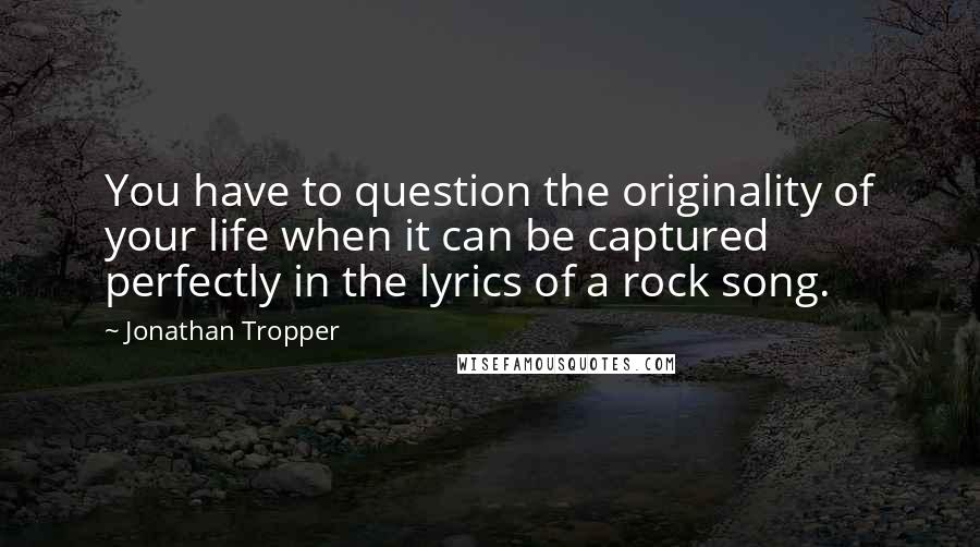 Jonathan Tropper Quotes: You have to question the originality of your life when it can be captured perfectly in the lyrics of a rock song.