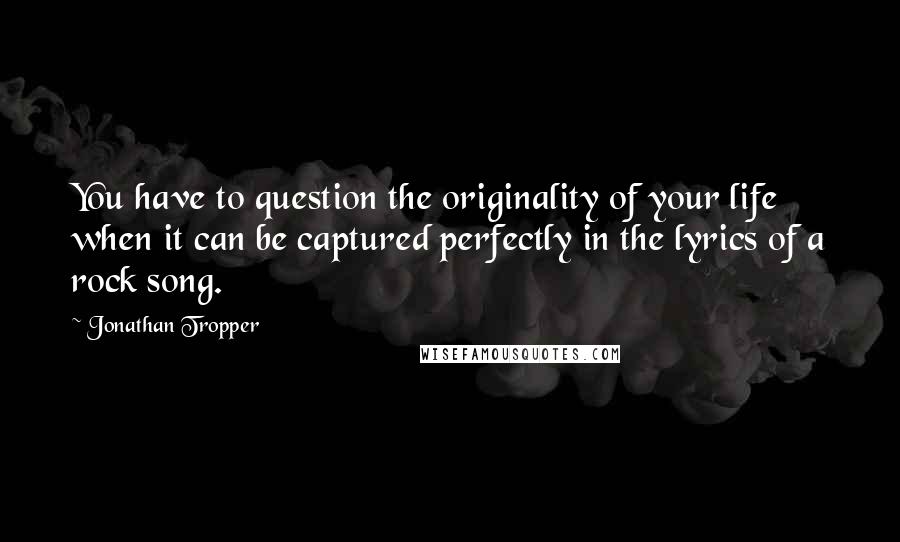 Jonathan Tropper Quotes: You have to question the originality of your life when it can be captured perfectly in the lyrics of a rock song.