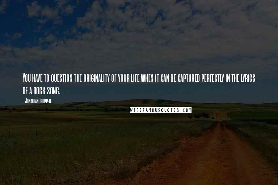 Jonathan Tropper Quotes: You have to question the originality of your life when it can be captured perfectly in the lyrics of a rock song.