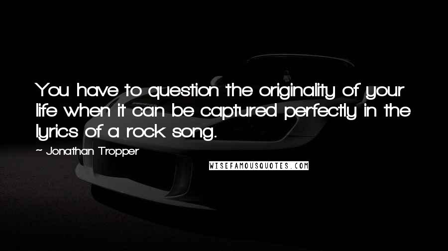 Jonathan Tropper Quotes: You have to question the originality of your life when it can be captured perfectly in the lyrics of a rock song.