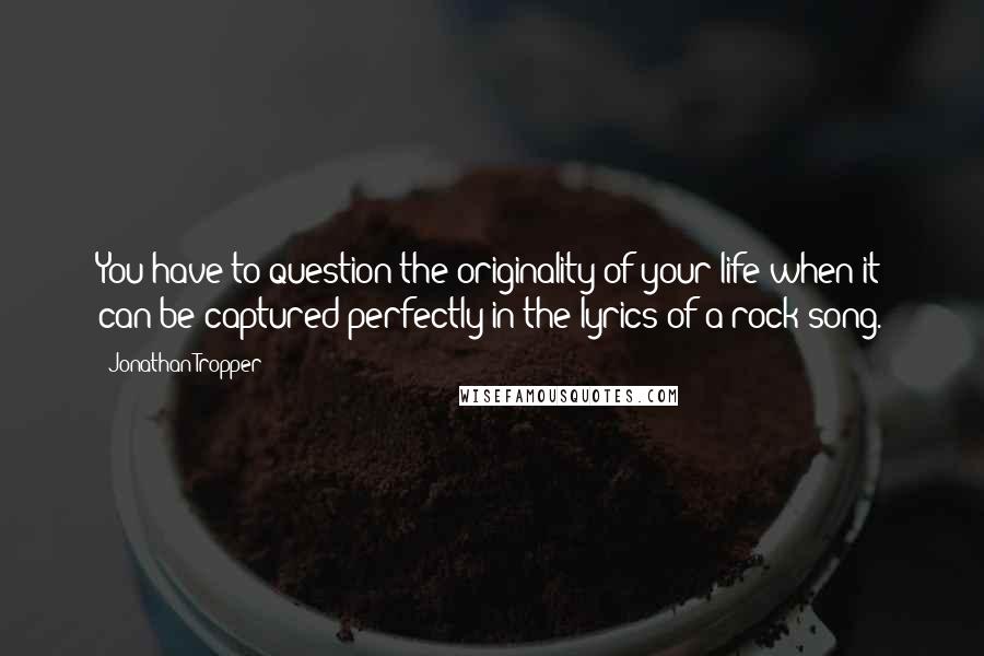 Jonathan Tropper Quotes: You have to question the originality of your life when it can be captured perfectly in the lyrics of a rock song.