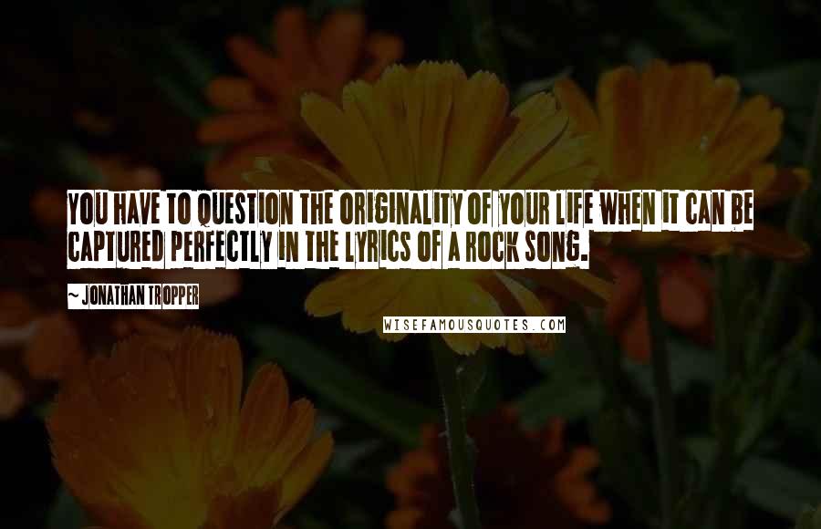 Jonathan Tropper Quotes: You have to question the originality of your life when it can be captured perfectly in the lyrics of a rock song.
