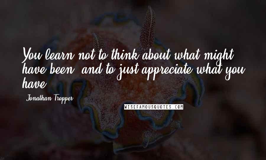 Jonathan Tropper Quotes: You learn not to think about what might have been, and to just appreciate what you have.