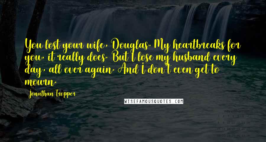 Jonathan Tropper Quotes: You lost your wife, Douglas. My heartbreaks for you, it really does. But I lose my husband every day, all over again. And I don't even get to mourn.