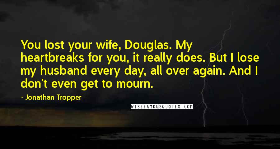 Jonathan Tropper Quotes: You lost your wife, Douglas. My heartbreaks for you, it really does. But I lose my husband every day, all over again. And I don't even get to mourn.