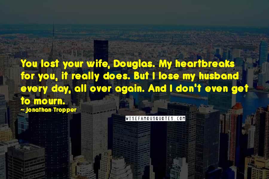 Jonathan Tropper Quotes: You lost your wife, Douglas. My heartbreaks for you, it really does. But I lose my husband every day, all over again. And I don't even get to mourn.