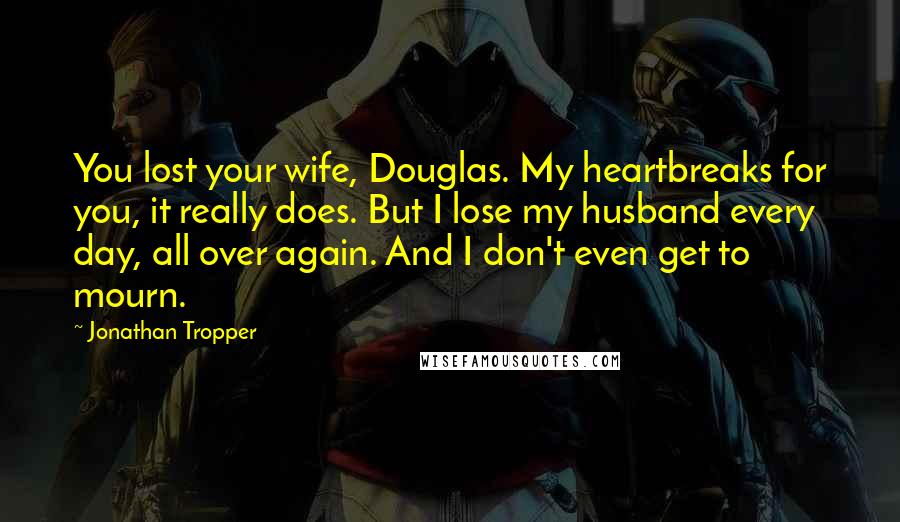Jonathan Tropper Quotes: You lost your wife, Douglas. My heartbreaks for you, it really does. But I lose my husband every day, all over again. And I don't even get to mourn.