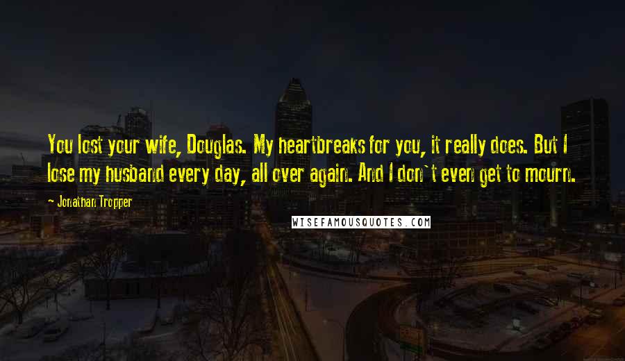 Jonathan Tropper Quotes: You lost your wife, Douglas. My heartbreaks for you, it really does. But I lose my husband every day, all over again. And I don't even get to mourn.